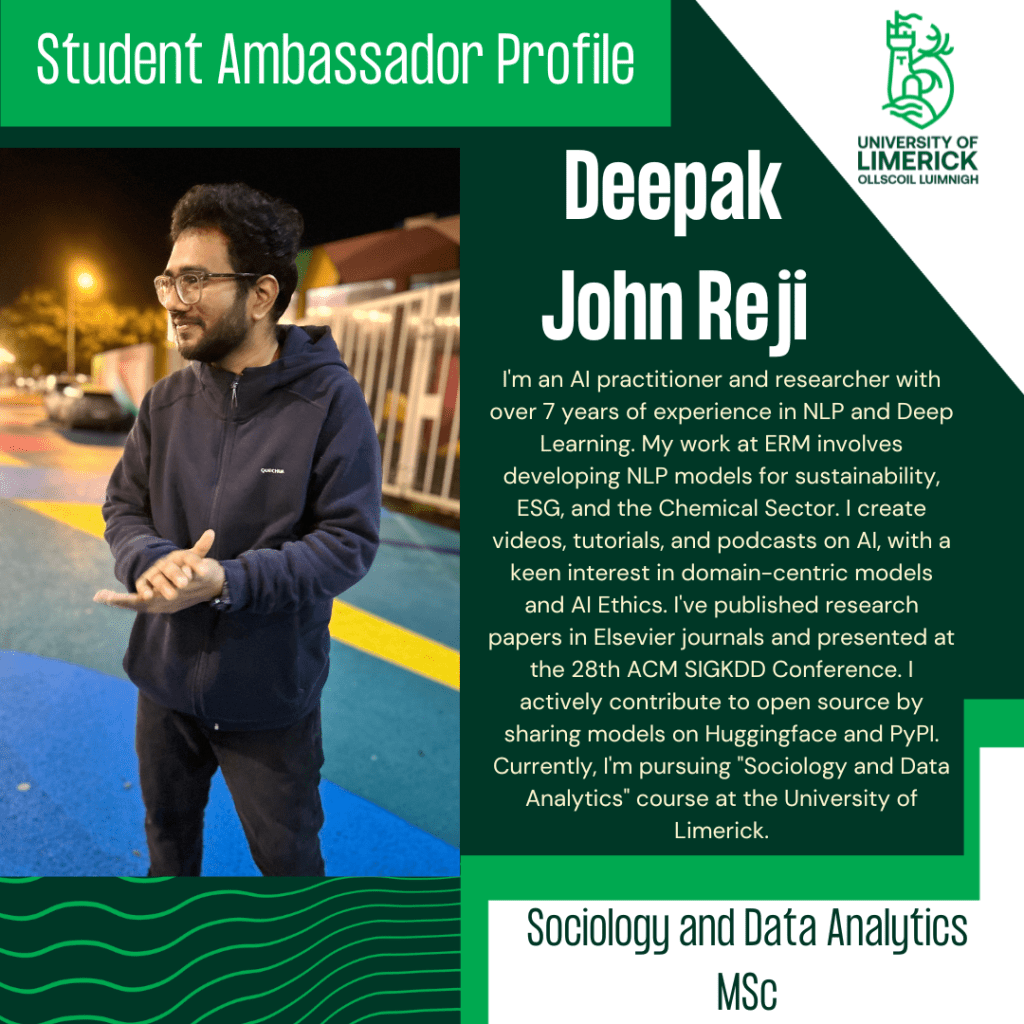 Deepak Jphn Reji. I'm an AI practitioner and researcher with over 7 years of experience in NLP and Deep Learning. My work at ERM involves developing NLP models for sustainability, ESG, and the Chemical Sector. I create videos, tutorials, and podcasts on AI, with a keen interest in domain-centric models and AI ethics. I've published research papers in Elsevier journals and presented at the 28th ACM SIGKDD Confrence. I actively contribute to open source by sharing models on Huggingface and PyPI. Currently, I'm pursuing 'Sociology and Data Analytics' course at the University of Limerick