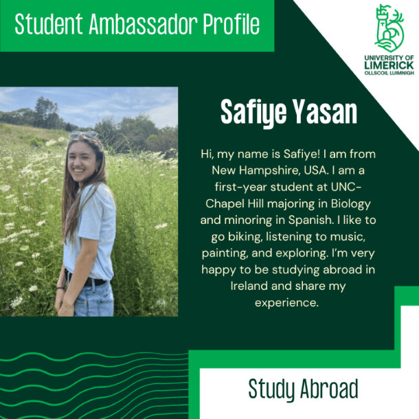 Hi, my name is Safiye! I am from New Hampshire, USA. I am a first-year student at UNC-Chapel Hill majoring in Biology and minoring in Spanish. I like to go biking, listening to music, painting, and exploring. I’m very happy to be studying abroad in Ireland and share my experience. 