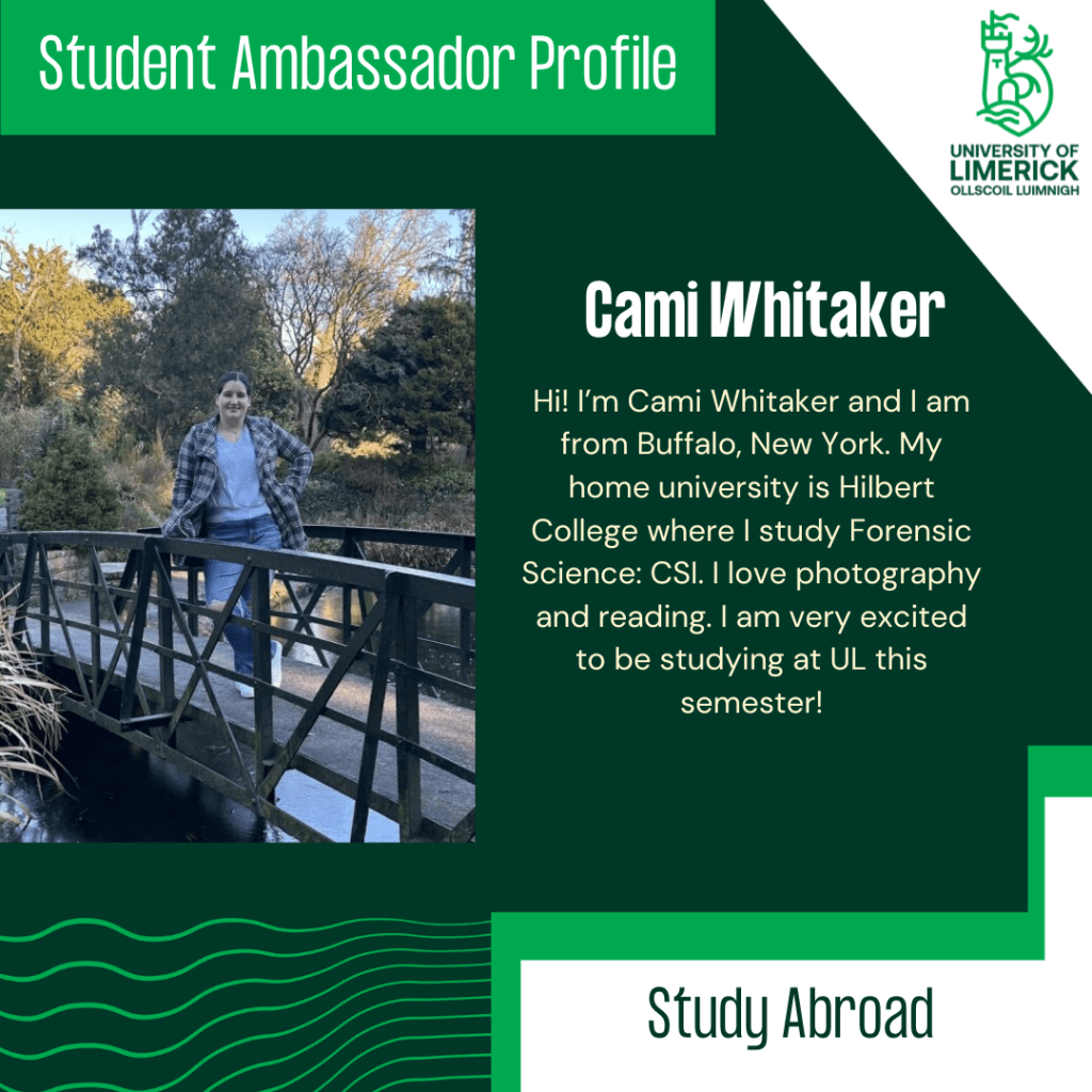 Hi! I’m Cami Whitaker and I am from Buffalo, New York. My home university is Hilbert College where I study Forensic Science: CSI. I love photography and reading. I am very excited to be studying at UL this semester!