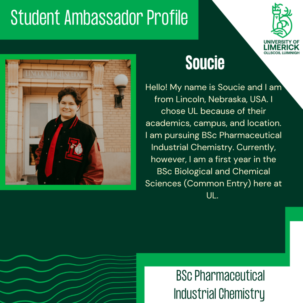 Hello! My name is Soucie and I am from Lincoln, Nebraska, USA. I chose UL because of their academics, campus, and location. I am pursuing BSc Pharmaceutical Industrial Chemistry. Currently, however, I am a first year in the BSc Biological and Chemical Sciences (Common Entry) here at UL. 