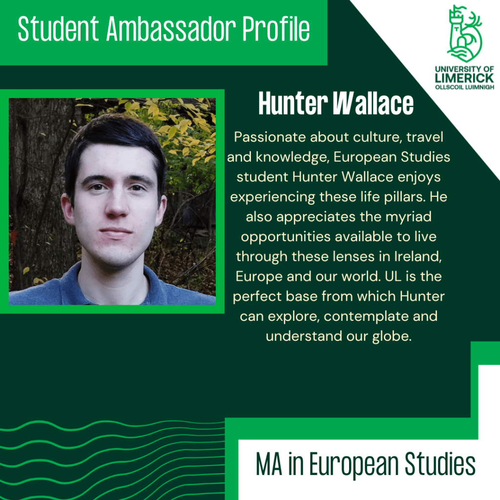 Passionate about culture, travel and knowledge, European Studies student Hunter Wallace enjoys experiencing these life pillars. He also appreciates the myriad opportunities available to live through these lenses in Ireland, Europe and our world. UL is the perfect base from which Hunter can explore, contemplate and understand our globe.
