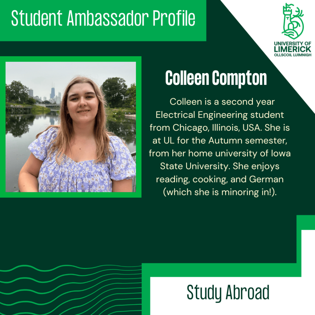 Colleen is a second year Electrical Engineering student from Chicago, Illinois, USA. She is at UL for the Autumn semester, from her home university of Iowa State University. She enjoys reading, cooking, and German (which she is minoring in!).