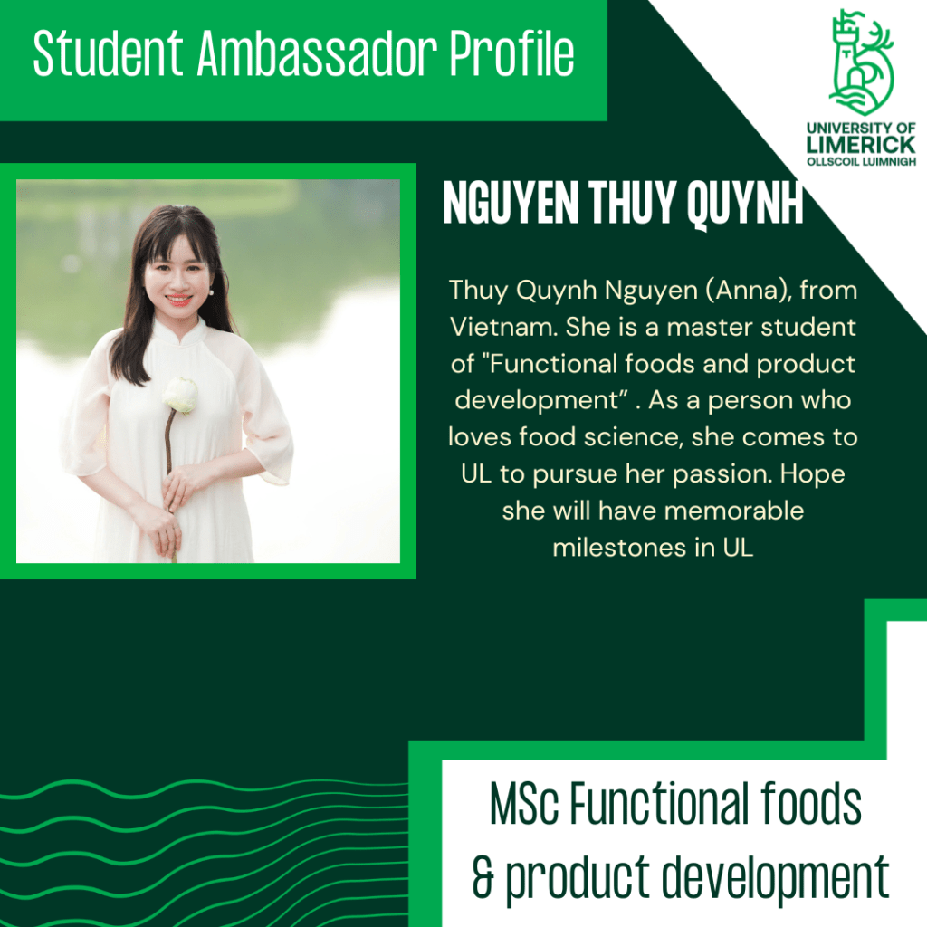 Thuy Quynh Nguyen (Anna), from Vietnam. She is a master student of "Functional foods and product development” . As a person who loves food science, she comes to UL to pursue her passion. Hope she will have memorable milestones in UL.