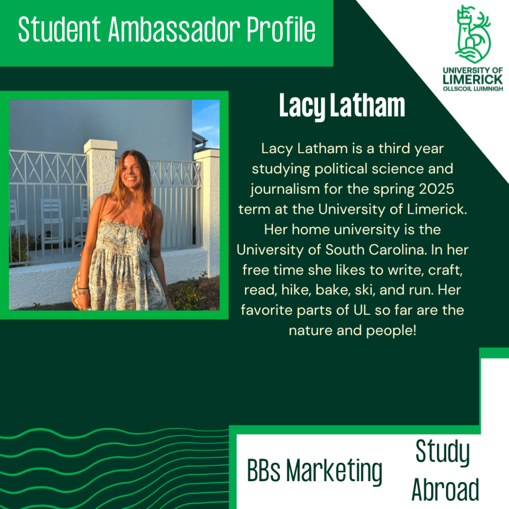 Lacy Latham is a third year studying political science and journalism for the spring 2025 term at the University of Limerick. Her home university is the University of South Carolina. In her free time she likes to write, craft, read, hike, bake, ski, and run. Her favorite parts of UL so far are the nature and people!