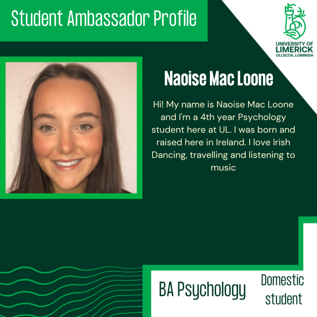 Hi! My name is Naoise Mac Loone and I'm a 4th year Psychology student here at UL. I was born and raised here in Ireland. I love Irish Dancing, travelling and listening to music