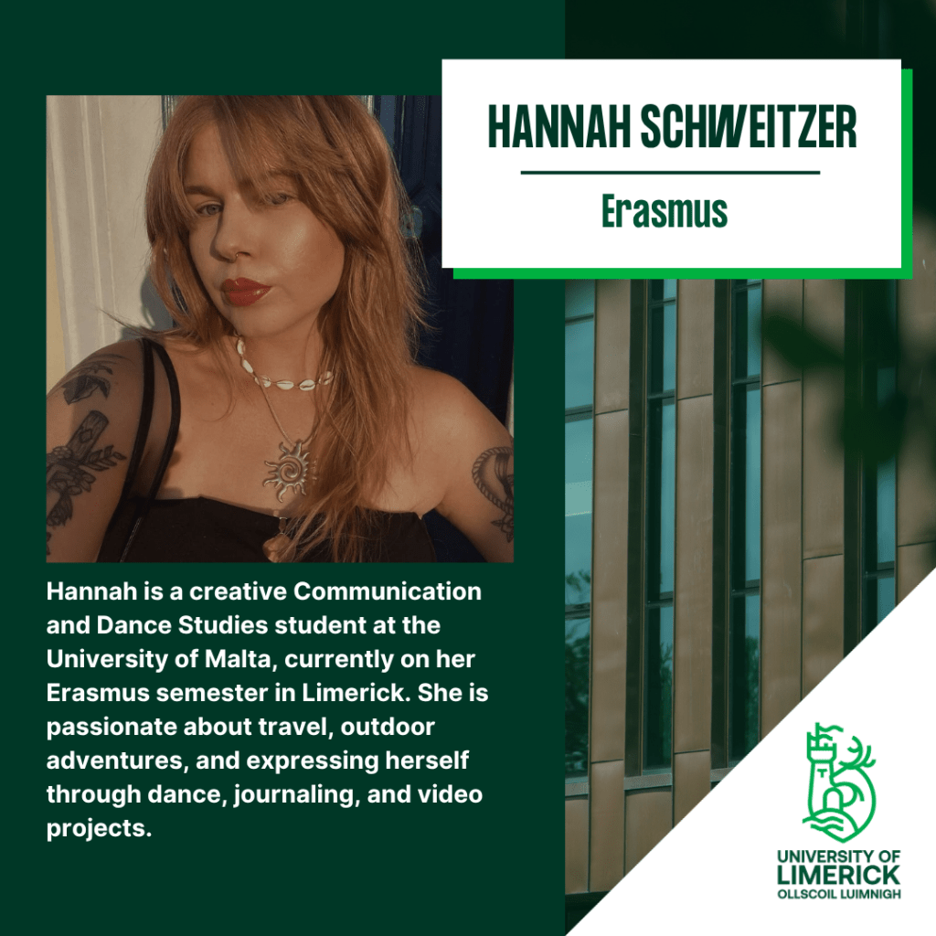 Hannah is a Creative Communication and Dance studies student at the University of Malta, currently on her Erasmus semester in Limerick. She is passionate about travel, outdoor adventures, and expressing herself through dance, journaling and video projects.