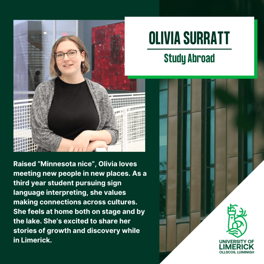 Raised “Minnesota nice”, Olivia loves meeting new people in new places. As a third year student pursuing sign language interpreting, she values making connections across cultures. She feels at home both on stage and by the lake. She’s excited to share her stories of growth and discovery while in Limerick.