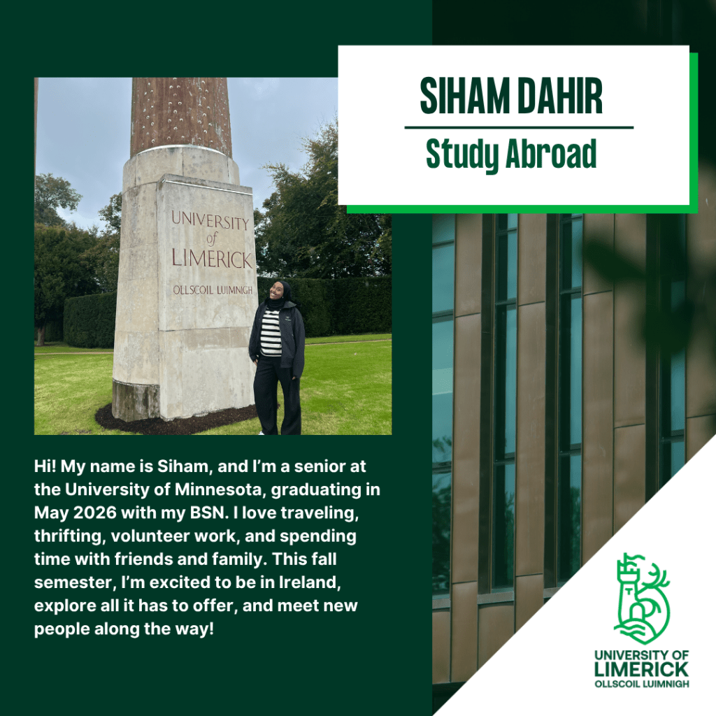 Hi! My name is Siham, and I’m a senior at the University of Minnesota, graduating in May 2026 with my BSN. I love traveling, thrifting, volunteer work, and spending time with friends and family. This fall semester, I’m excited to be in Ireland, explore all it has to offer, and meet new people along the way!